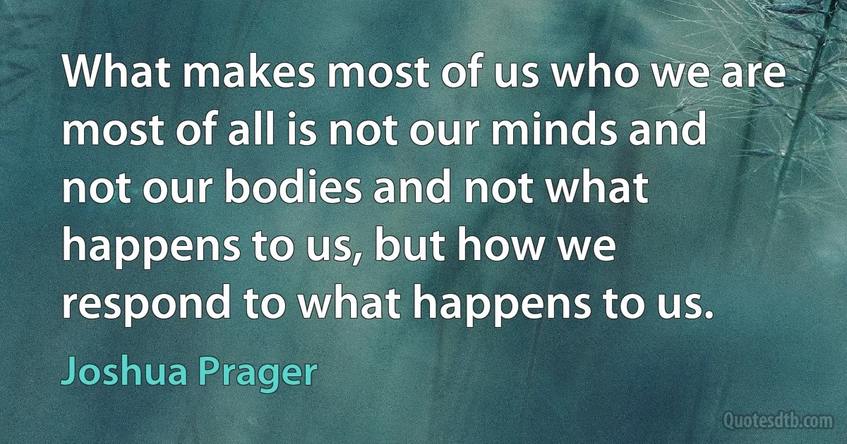 What makes most of us who we are most of all is not our minds and not our bodies and not what happens to us, but how we respond to what happens to us. (Joshua Prager)