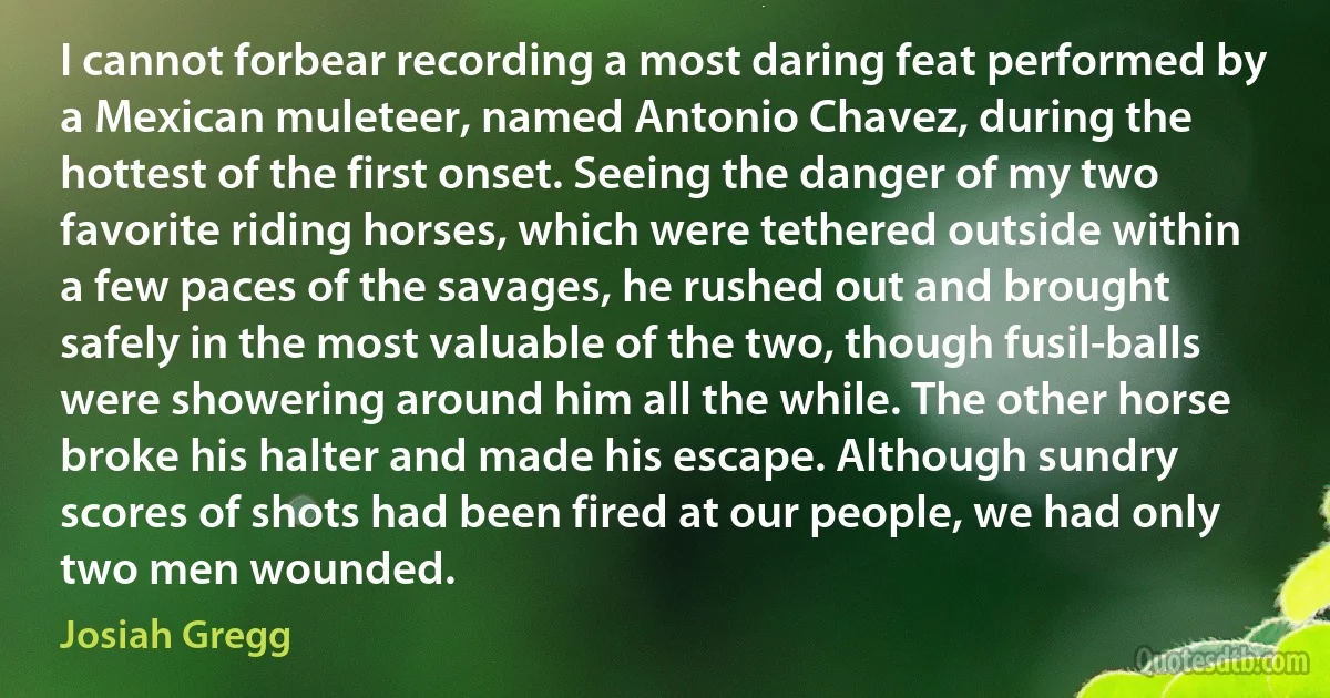 I cannot forbear recording a most daring feat performed by a Mexican muleteer, named Antonio Chavez, during the hottest of the first onset. Seeing the danger of my two favorite riding horses, which were tethered outside within a few paces of the savages, he rushed out and brought safely in the most valuable of the two, though fusil-balls were showering around him all the while. The other horse broke his halter and made his escape. Although sundry scores of shots had been fired at our people, we had only two men wounded. (Josiah Gregg)