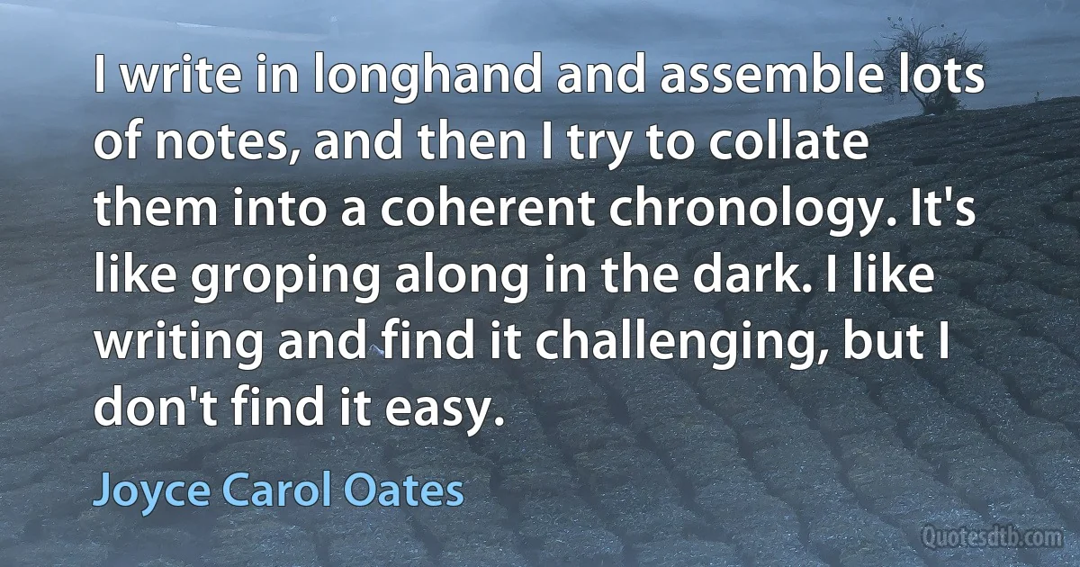 I write in longhand and assemble lots of notes, and then I try to collate them into a coherent chronology. It's like groping along in the dark. I like writing and find it challenging, but I don't find it easy. (Joyce Carol Oates)