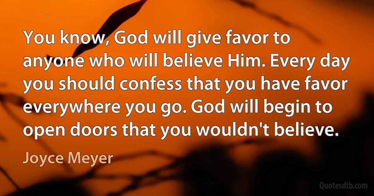 You know, God will give favor to anyone who will believe Him. Every day you should confess that you have favor everywhere you go. God will begin to open doors that you wouldn't believe. (Joyce Meyer)