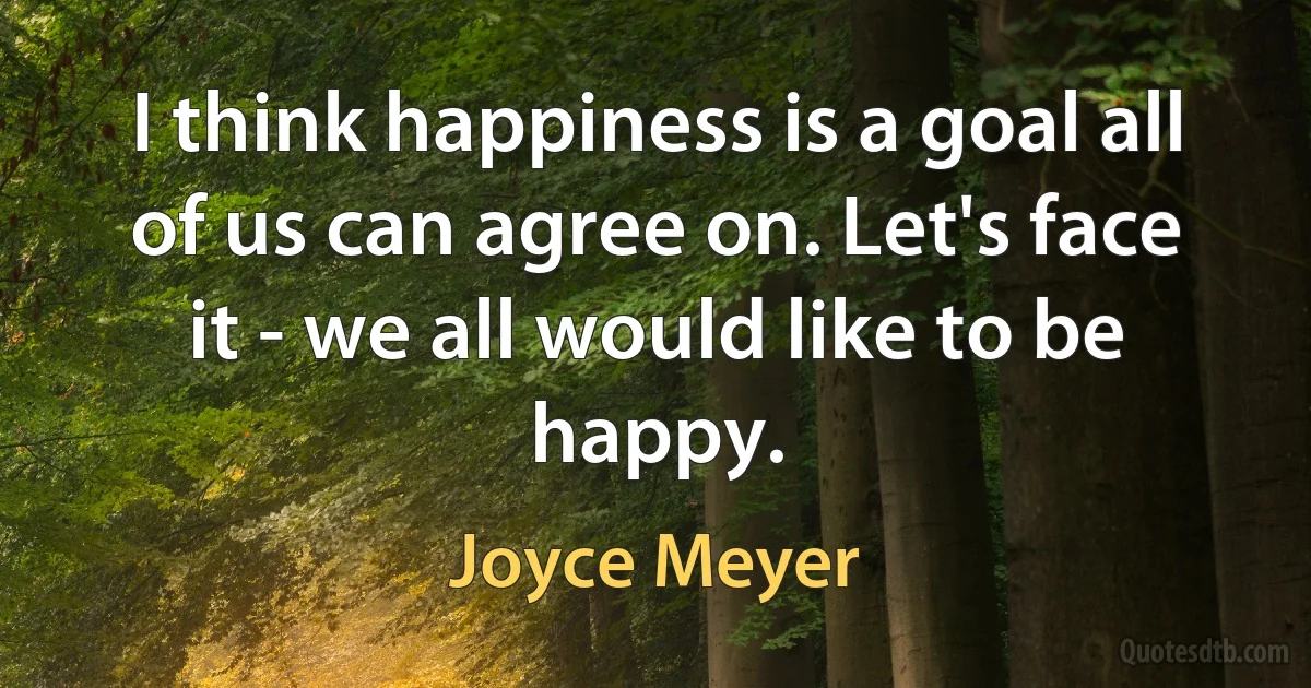 I think happiness is a goal all of us can agree on. Let's face it - we all would like to be happy. (Joyce Meyer)