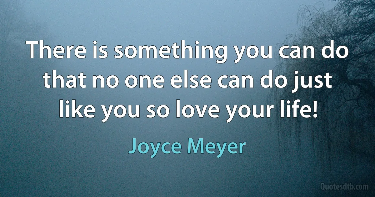 There is something you can do that no one else can do just like you so love your life! (Joyce Meyer)