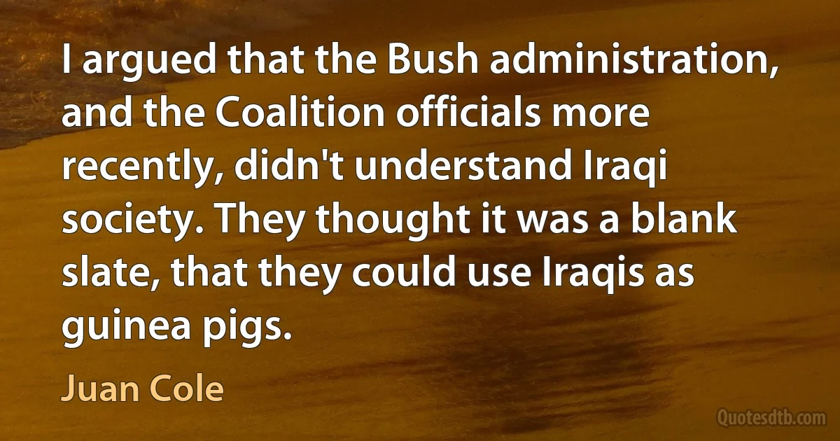 I argued that the Bush administration, and the Coalition officials more recently, didn't understand Iraqi society. They thought it was a blank slate, that they could use Iraqis as guinea pigs. (Juan Cole)