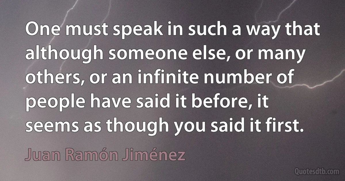 One must speak in such a way that although someone else, or many others, or an infinite number of people have said it before, it seems as though you said it first. (Juan Ramón Jiménez)