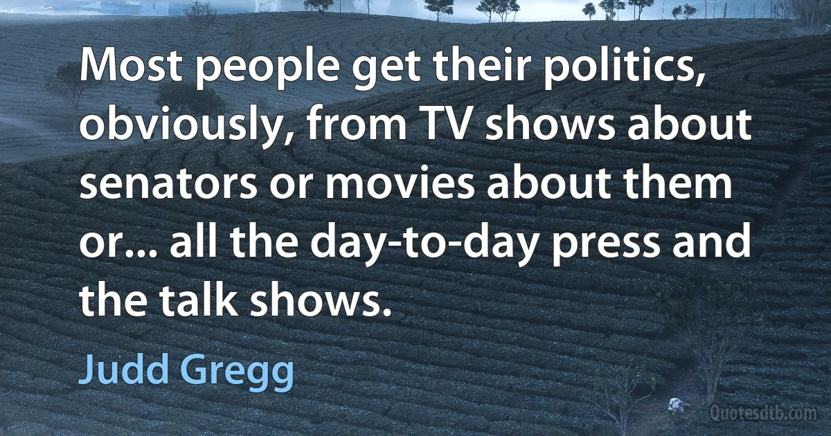 Most people get their politics, obviously, from TV shows about senators or movies about them or... all the day-to-day press and the talk shows. (Judd Gregg)