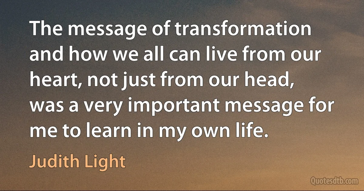 The message of transformation and how we all can live from our heart, not just from our head, was a very important message for me to learn in my own life. (Judith Light)