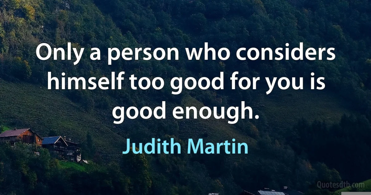 Only a person who considers himself too good for you is good enough. (Judith Martin)