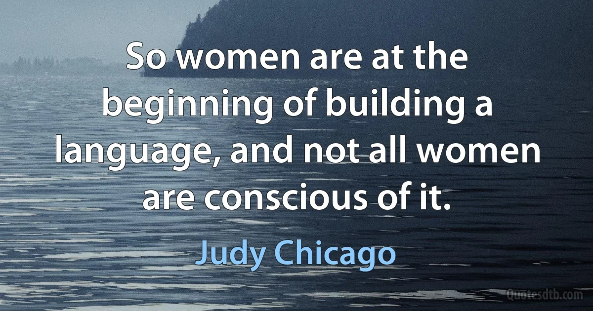 So women are at the beginning of building a language, and not all women are conscious of it. (Judy Chicago)