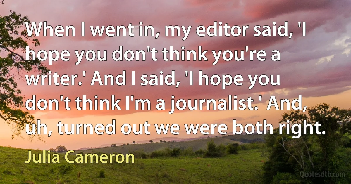 When I went in, my editor said, 'I hope you don't think you're a writer.' And I said, 'I hope you don't think I'm a journalist.' And, uh, turned out we were both right. (Julia Cameron)