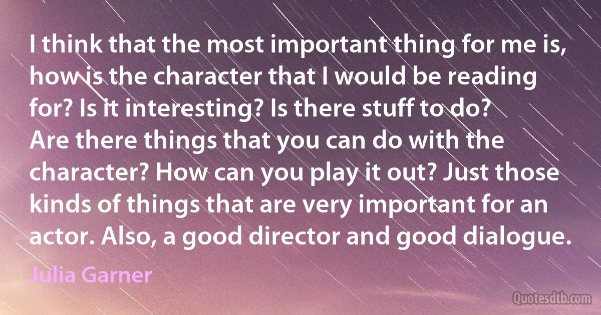 I think that the most important thing for me is, how is the character that I would be reading for? Is it interesting? Is there stuff to do? Are there things that you can do with the character? How can you play it out? Just those kinds of things that are very important for an actor. Also, a good director and good dialogue. (Julia Garner)