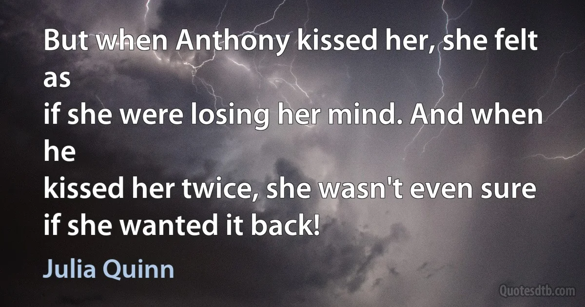 But when Anthony kissed her, she felt as
if she were losing her mind. And when he
kissed her twice, she wasn't even sure if she wanted it back! (Julia Quinn)