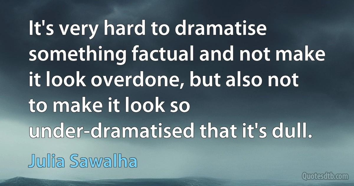 It's very hard to dramatise something factual and not make it look overdone, but also not to make it look so under-dramatised that it's dull. (Julia Sawalha)