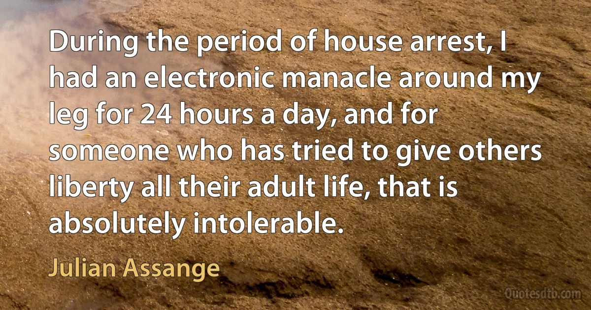 During the period of house arrest, I had an electronic manacle around my leg for 24 hours a day, and for someone who has tried to give others liberty all their adult life, that is absolutely intolerable. (Julian Assange)