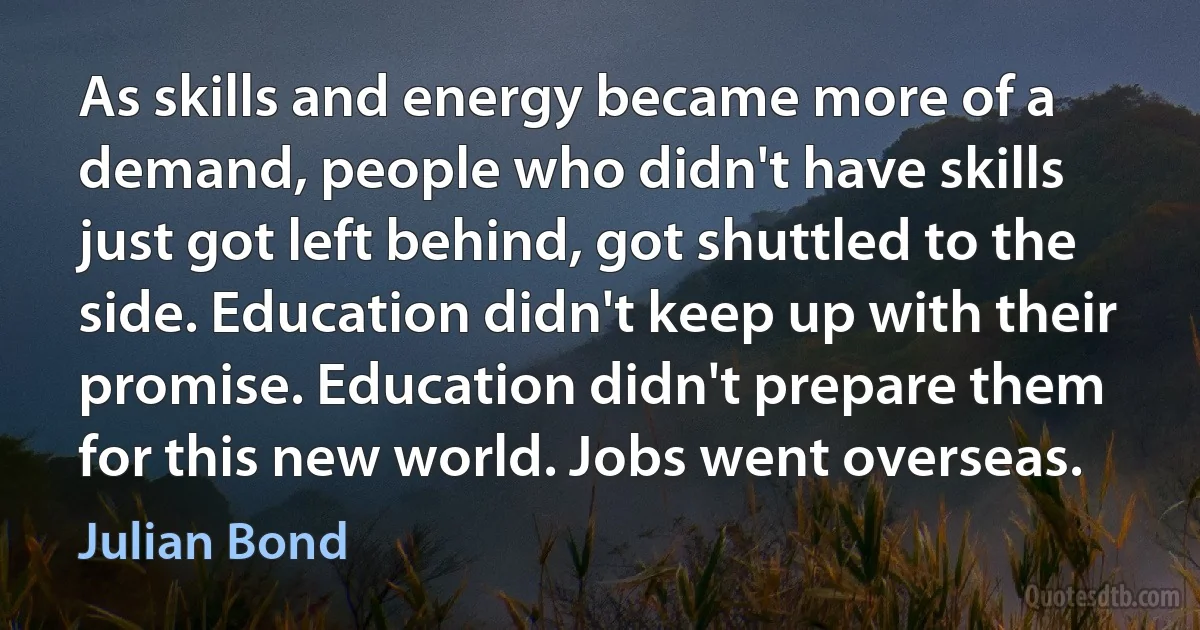 As skills and energy became more of a demand, people who didn't have skills just got left behind, got shuttled to the side. Education didn't keep up with their promise. Education didn't prepare them for this new world. Jobs went overseas. (Julian Bond)