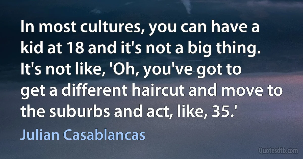 In most cultures, you can have a kid at 18 and it's not a big thing. It's not like, 'Oh, you've got to get a different haircut and move to the suburbs and act, like, 35.' (Julian Casablancas)