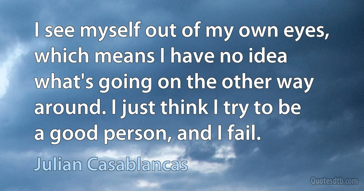 I see myself out of my own eyes, which means I have no idea what's going on the other way around. I just think I try to be a good person, and I fail. (Julian Casablancas)