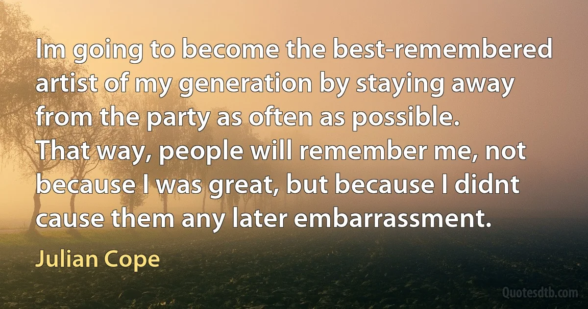 Im going to become the best-remembered artist of my generation by staying away from the party as often as possible. That way, people will remember me, not because I was great, but because I didnt cause them any later embarrassment. (Julian Cope)