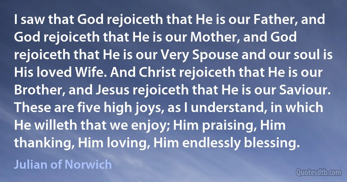 I saw that God rejoiceth that He is our Father, and God rejoiceth that He is our Mother, and God rejoiceth that He is our Very Spouse and our soul is His loved Wife. And Christ rejoiceth that He is our Brother, and Jesus rejoiceth that He is our Saviour. These are five high joys, as I understand, in which He willeth that we enjoy; Him praising, Him thanking, Him loving, Him endlessly blessing. (Julian of Norwich)