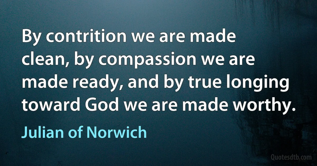 By contrition we are made clean, by compassion we are made ready, and by true longing toward God we are made worthy. (Julian of Norwich)