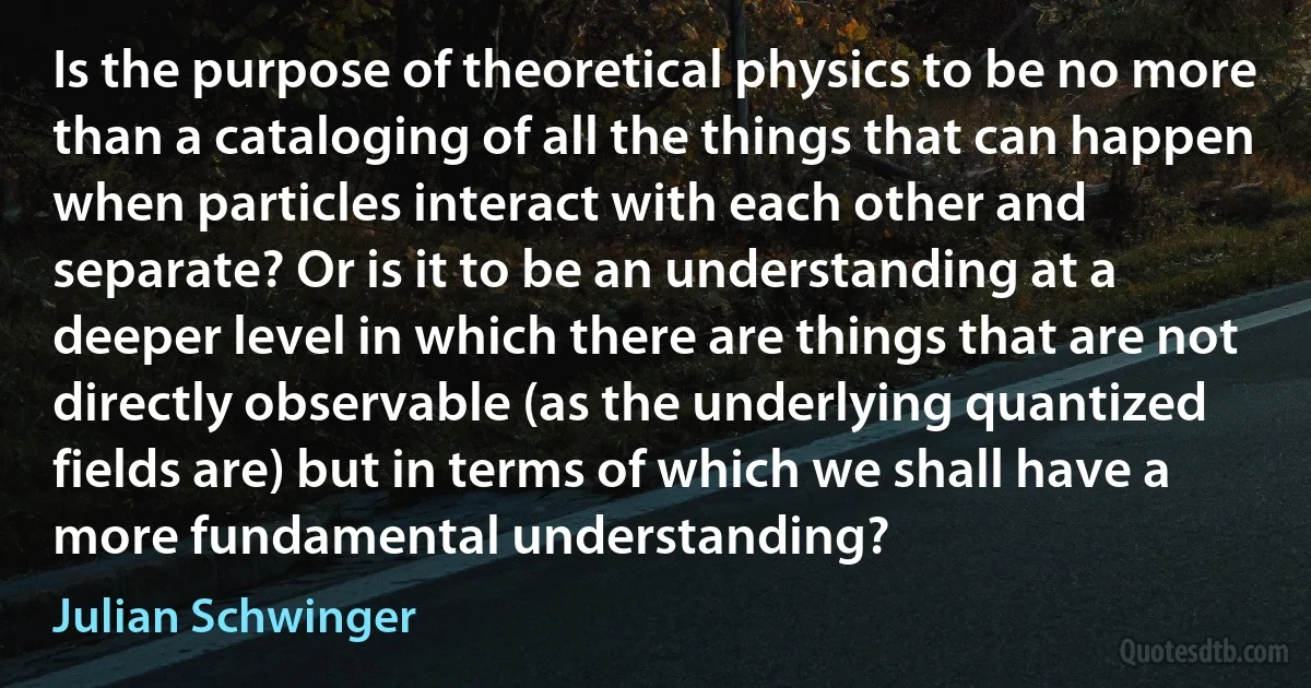 Is the purpose of theoretical physics to be no more than a cataloging of all the things that can happen when particles interact with each other and separate? Or is it to be an understanding at a deeper level in which there are things that are not directly observable (as the underlying quantized fields are) but in terms of which we shall have a more fundamental understanding? (Julian Schwinger)
