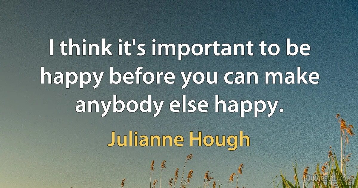 I think it's important to be happy before you can make anybody else happy. (Julianne Hough)