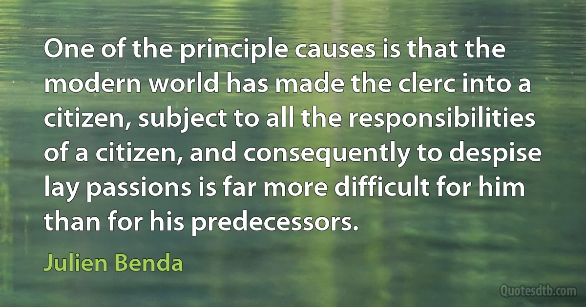 One of the principle causes is that the modern world has made the clerc into a citizen, subject to all the responsibilities of a citizen, and consequently to despise lay passions is far more difficult for him than for his predecessors. (Julien Benda)