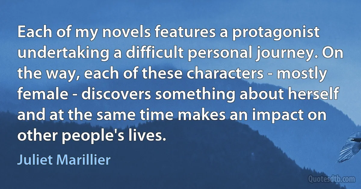 Each of my novels features a protagonist undertaking a difficult personal journey. On the way, each of these characters - mostly female - discovers something about herself and at the same time makes an impact on other people's lives. (Juliet Marillier)