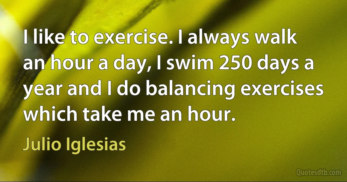 I like to exercise. I always walk an hour a day, I swim 250 days a year and I do balancing exercises which take me an hour. (Julio Iglesias)