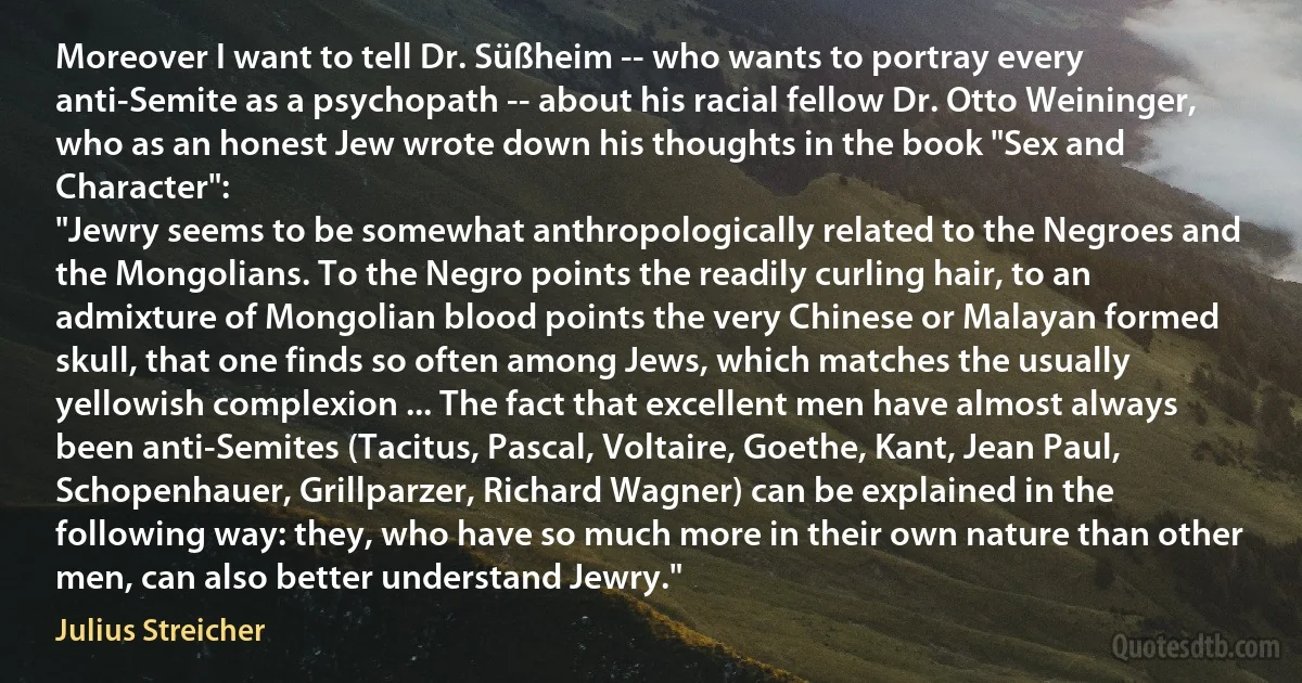 Moreover I want to tell Dr. Süßheim -- who wants to portray every anti-Semite as a psychopath -- about his racial fellow Dr. Otto Weininger, who as an honest Jew wrote down his thoughts in the book "Sex and Character":
"Jewry seems to be somewhat anthropologically related to the Negroes and the Mongolians. To the Negro points the readily curling hair, to an admixture of Mongolian blood points the very Chinese or Malayan formed skull, that one finds so often among Jews, which matches the usually yellowish complexion ... The fact that excellent men have almost always been anti-Semites (Tacitus, Pascal, Voltaire, Goethe, Kant, Jean Paul, Schopenhauer, Grillparzer, Richard Wagner) can be explained in the following way: they, who have so much more in their own nature than other men, can also better understand Jewry." (Julius Streicher)