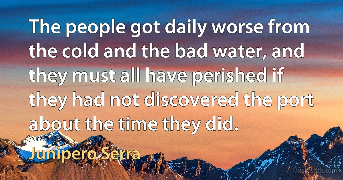 The people got daily worse from the cold and the bad water, and they must all have perished if they had not discovered the port about the time they did. (Junipero Serra)