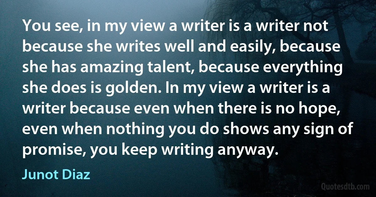 You see, in my view a writer is a writer not because she writes well and easily, because she has amazing talent, because everything she does is golden. In my view a writer is a writer because even when there is no hope, even when nothing you do shows any sign of promise, you keep writing anyway. (Junot Diaz)