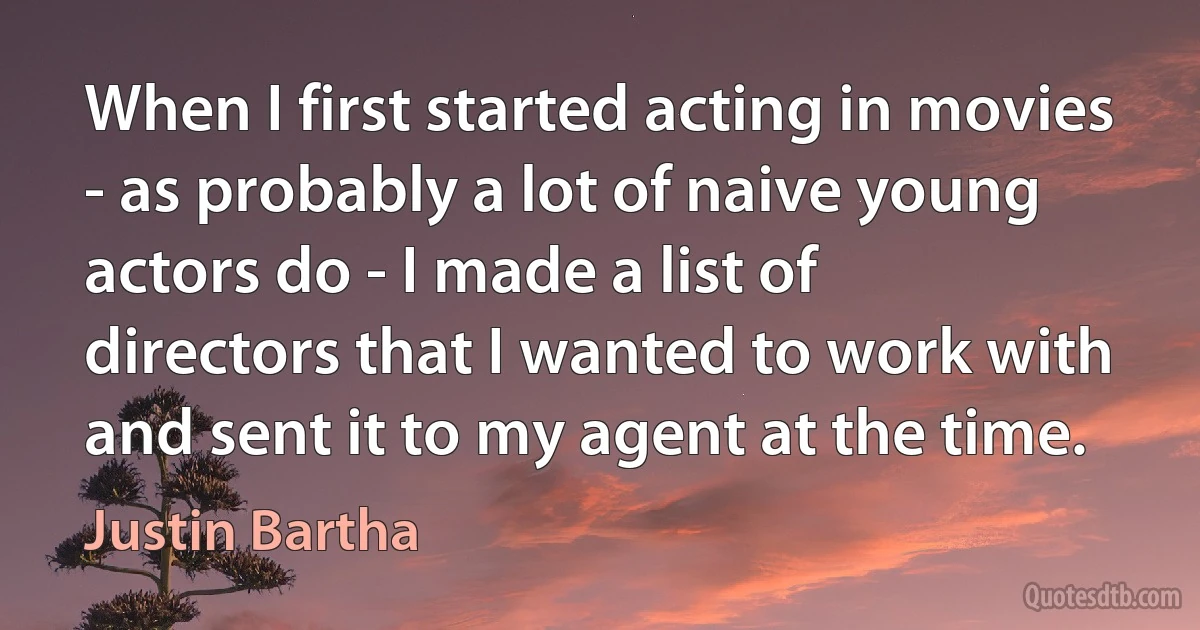 When I first started acting in movies - as probably a lot of naive young actors do - I made a list of directors that I wanted to work with and sent it to my agent at the time. (Justin Bartha)