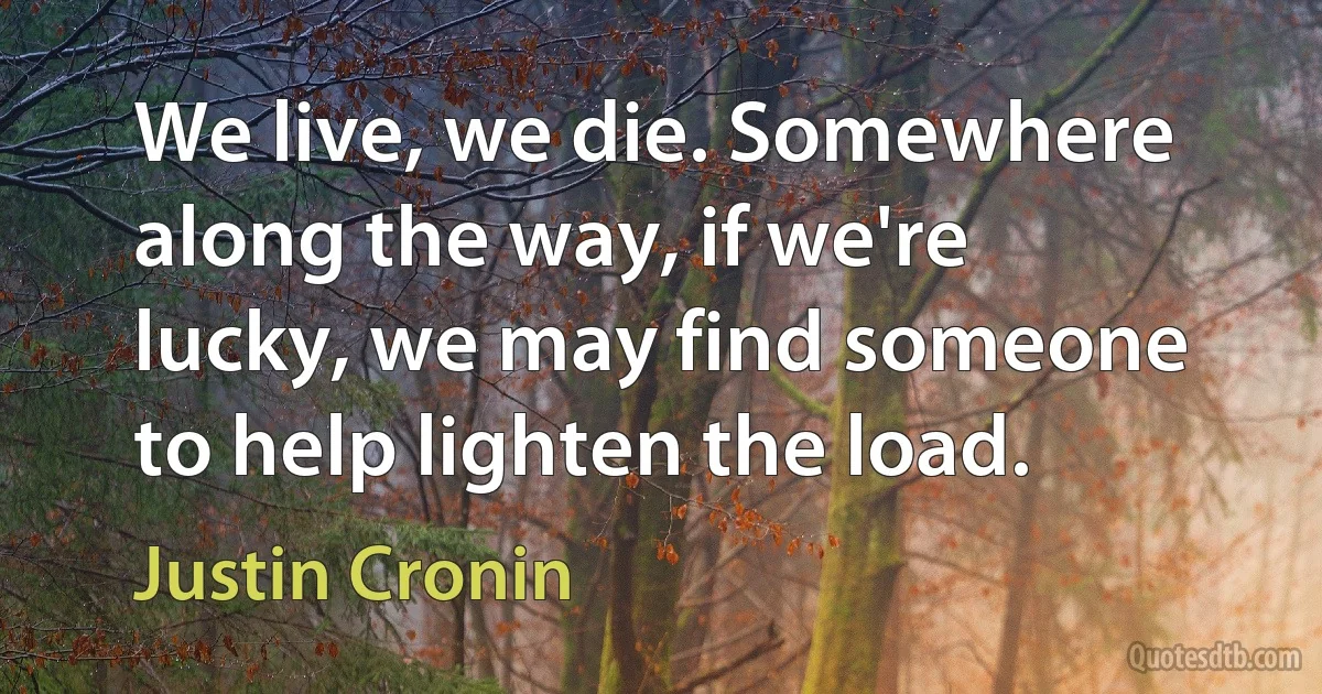 We live, we die. Somewhere along the way, if we're lucky, we may find someone to help lighten the load. (Justin Cronin)