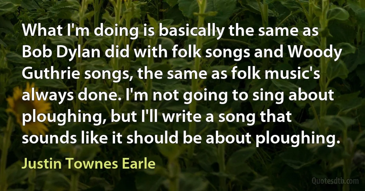 What I'm doing is basically the same as Bob Dylan did with folk songs and Woody Guthrie songs, the same as folk music's always done. I'm not going to sing about ploughing, but I'll write a song that sounds like it should be about ploughing. (Justin Townes Earle)