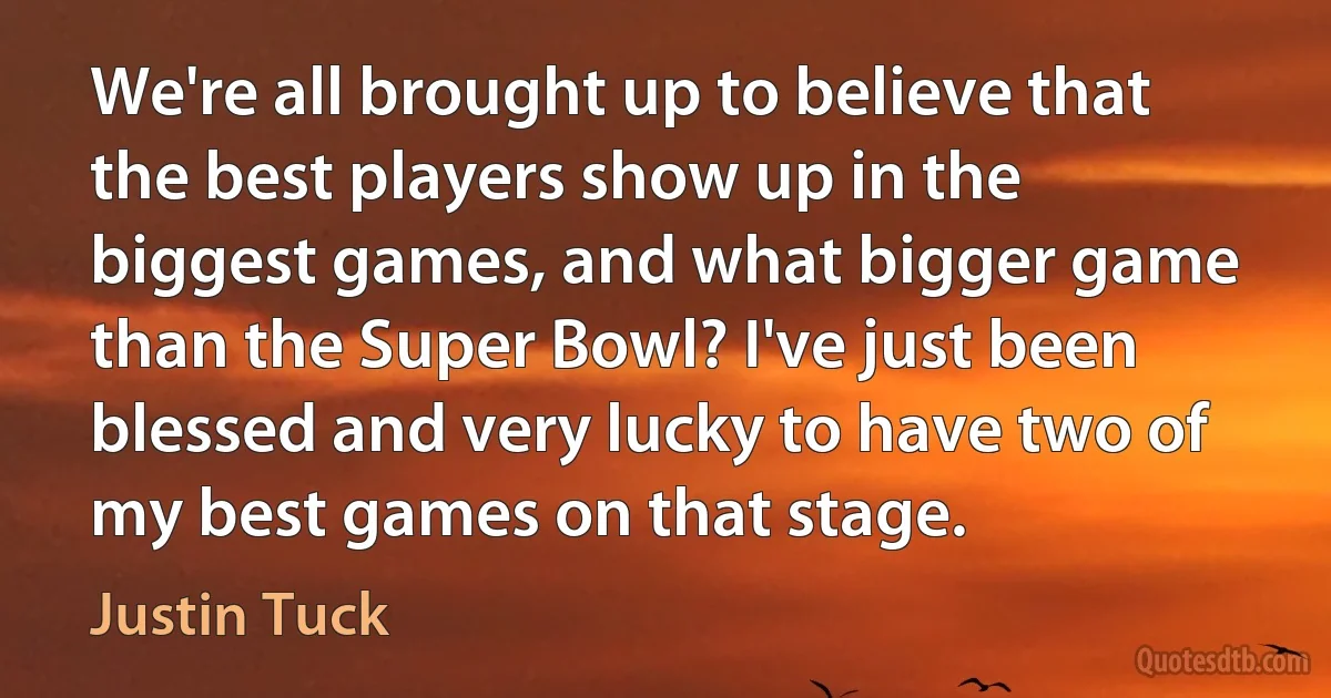 We're all brought up to believe that the best players show up in the biggest games, and what bigger game than the Super Bowl? I've just been blessed and very lucky to have two of my best games on that stage. (Justin Tuck)