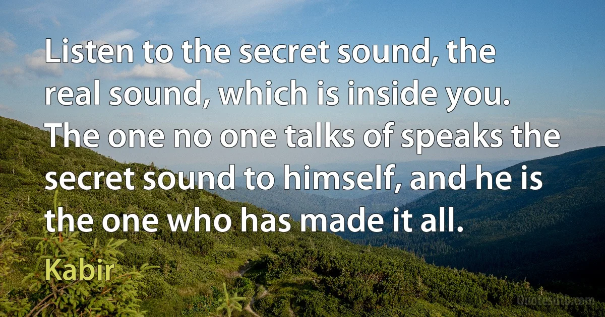 Listen to the secret sound, the real sound, which is inside you. The one no one talks of speaks the secret sound to himself, and he is the one who has made it all. (Kabir)