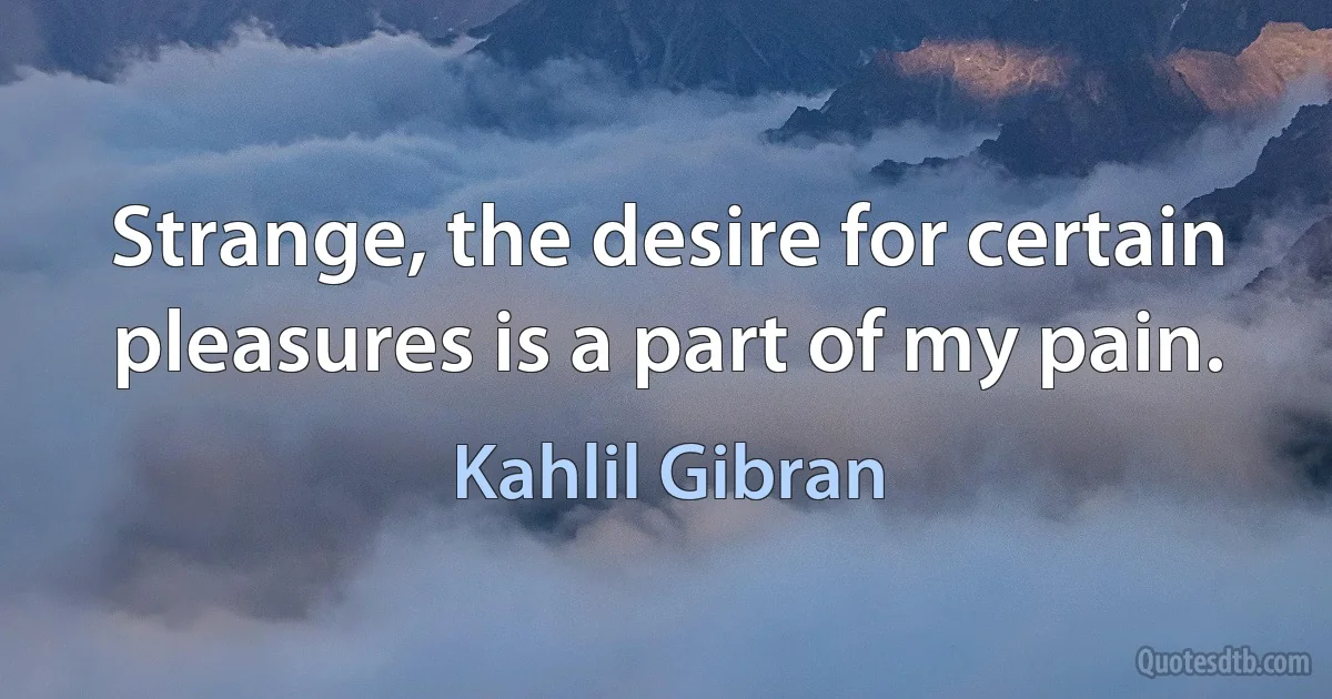 Strange, the desire for certain pleasures is a part of my pain. (Kahlil Gibran)