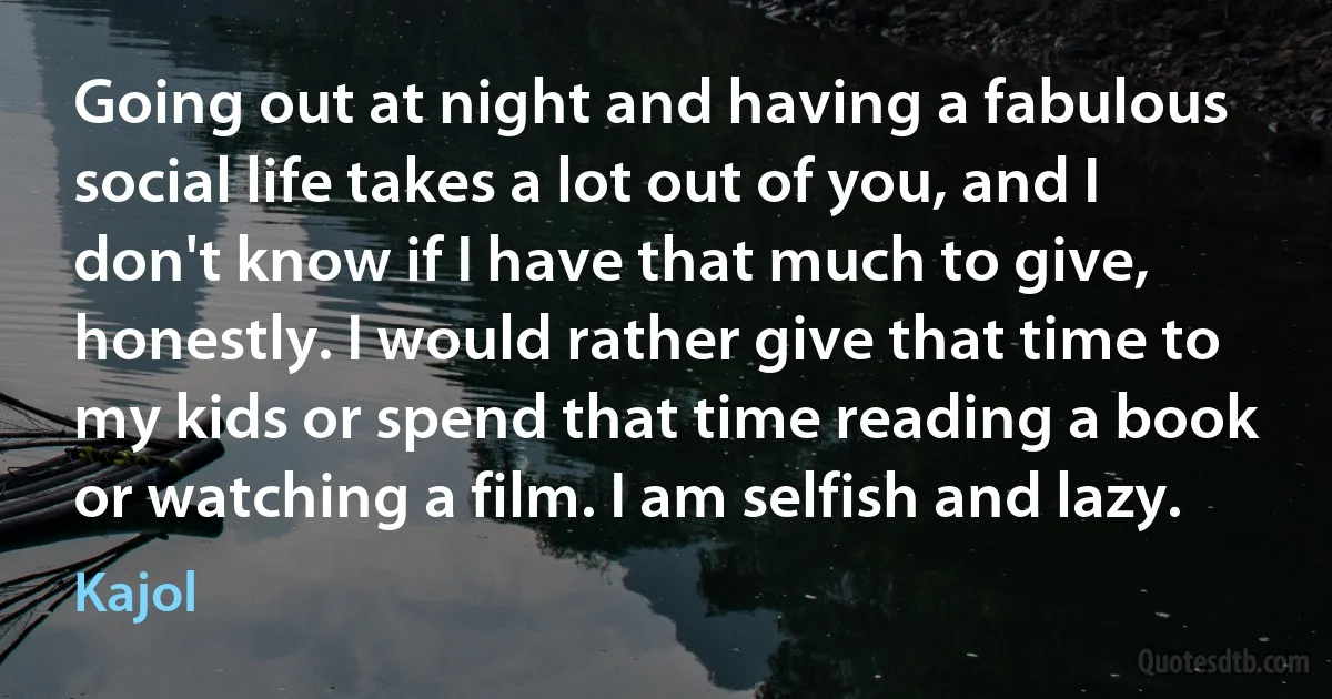 Going out at night and having a fabulous social life takes a lot out of you, and I don't know if I have that much to give, honestly. I would rather give that time to my kids or spend that time reading a book or watching a film. I am selfish and lazy. (Kajol)