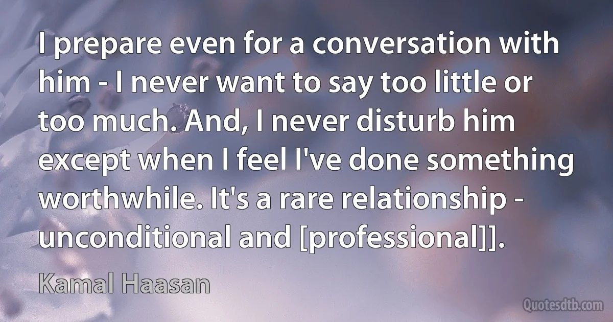 I prepare even for a conversation with him - I never want to say too little or too much. And, I never disturb him except when I feel I've done something worthwhile. It's a rare relationship - unconditional and [professional]]. (Kamal Haasan)