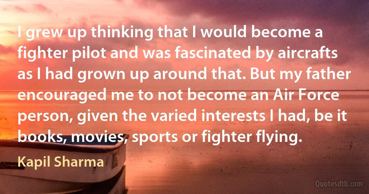 I grew up thinking that I would become a fighter pilot and was fascinated by aircrafts as I had grown up around that. But my father encouraged me to not become an Air Force person, given the varied interests I had, be it books, movies, sports or fighter flying. (Kapil Sharma)