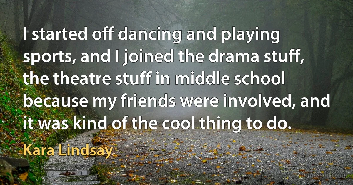 I started off dancing and playing sports, and I joined the drama stuff, the theatre stuff in middle school because my friends were involved, and it was kind of the cool thing to do. (Kara Lindsay)