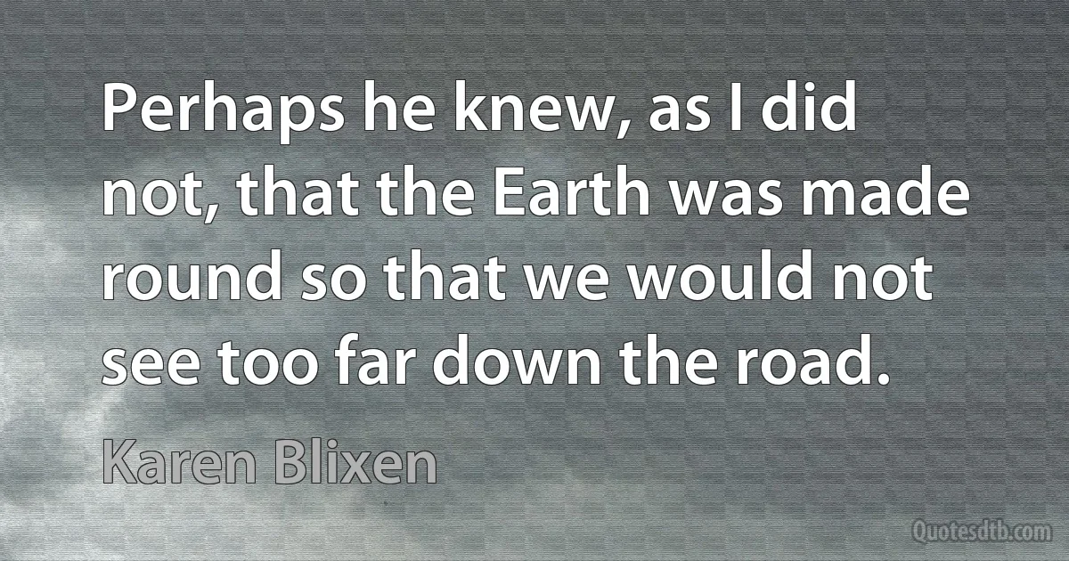 Perhaps he knew, as I did not, that the Earth was made round so that we would not see too far down the road. (Karen Blixen)