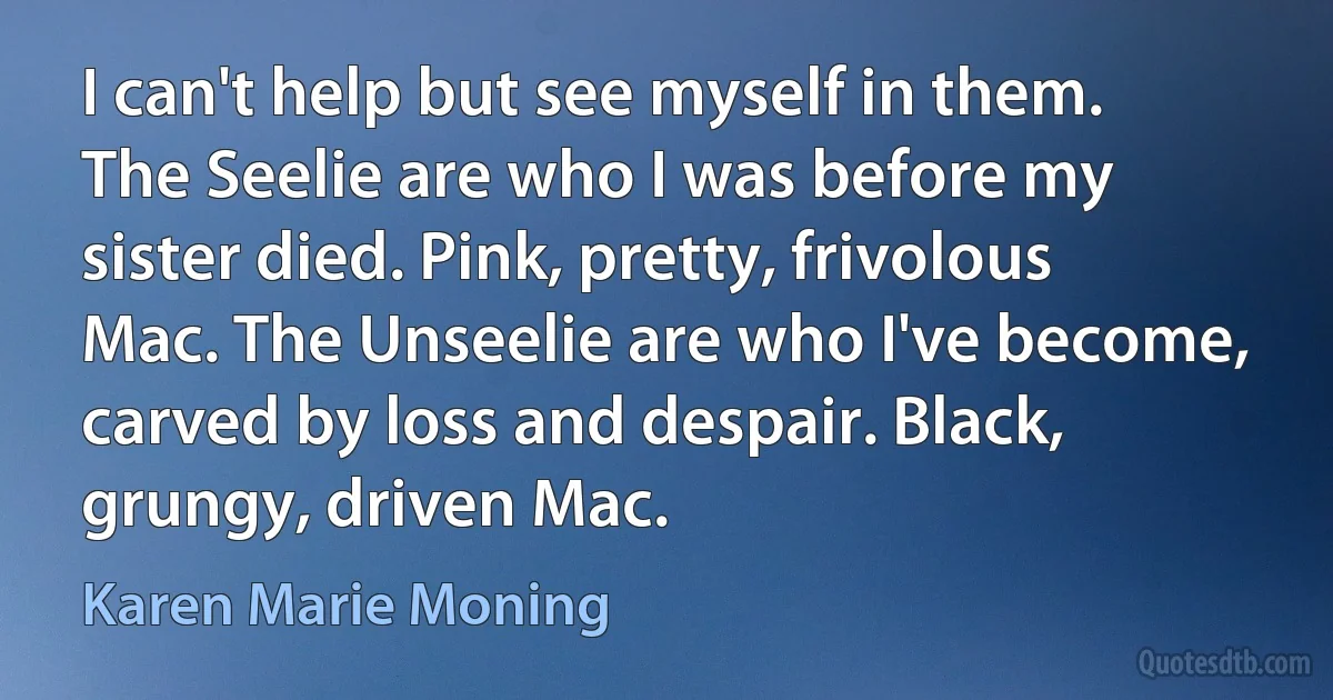 I can't help but see myself in them. The Seelie are who I was before my sister died. Pink, pretty, frivolous Mac. The Unseelie are who I've become, carved by loss and despair. Black, grungy, driven Mac. (Karen Marie Moning)