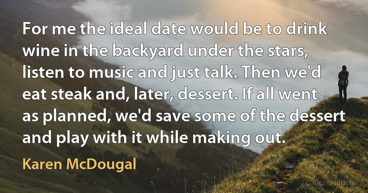 For me the ideal date would be to drink wine in the backyard under the stars, listen to music and just talk. Then we'd eat steak and, later, dessert. If all went as planned, we'd save some of the dessert and play with it while making out. (Karen McDougal)