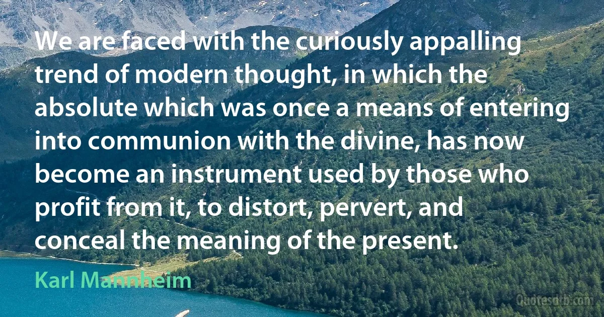 We are faced with the curiously appalling trend of modern thought, in which the absolute which was once a means of entering into communion with the divine, has now become an instrument used by those who profit from it, to distort, pervert, and conceal the meaning of the present. (Karl Mannheim)