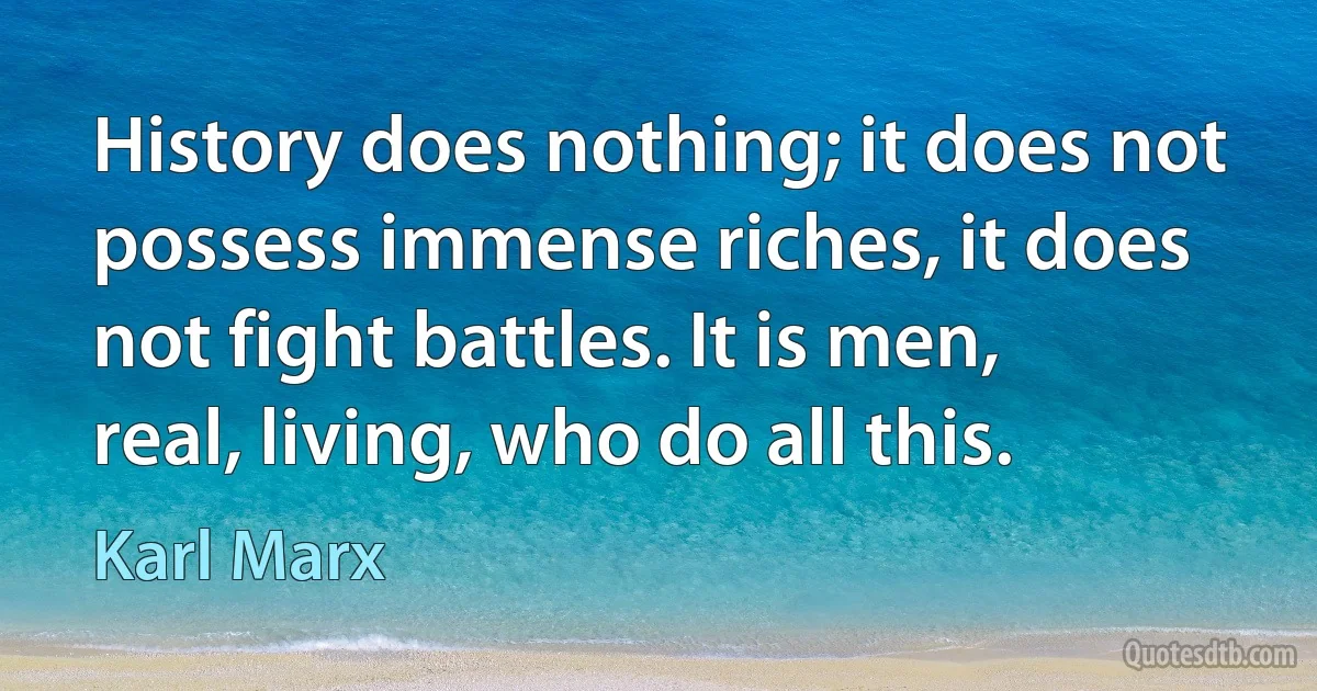 History does nothing; it does not possess immense riches, it does not fight battles. It is men, real, living, who do all this. (Karl Marx)