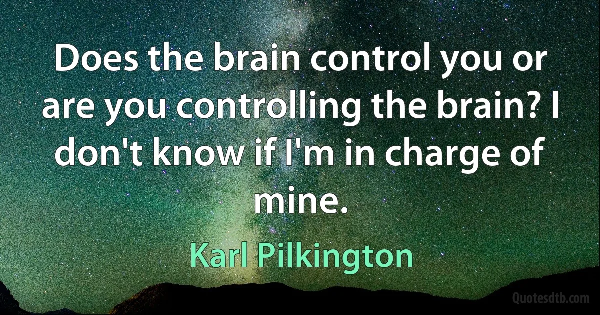 Does the brain control you or are you controlling the brain? I don't know if I'm in charge of mine. (Karl Pilkington)