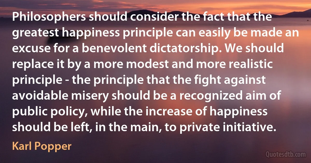 Philosophers should consider the fact that the greatest happiness principle can easily be made an excuse for a benevolent dictatorship. We should replace it by a more modest and more realistic principle - the principle that the fight against avoidable misery should be a recognized aim of public policy, while the increase of happiness should be left, in the main, to private initiative. (Karl Popper)