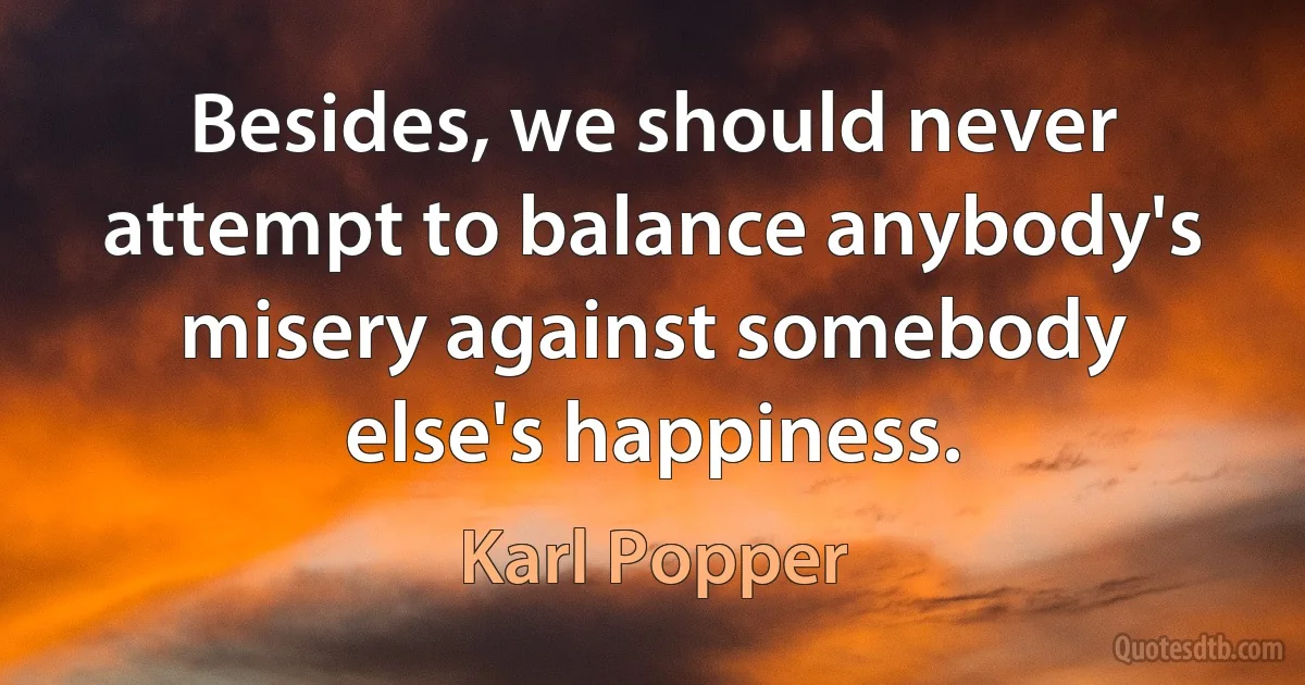 Besides, we should never attempt to balance anybody's misery against somebody else's happiness. (Karl Popper)