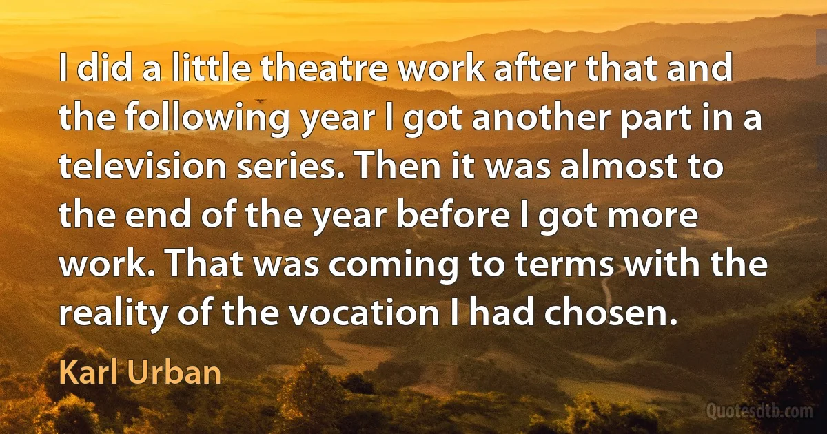 I did a little theatre work after that and the following year I got another part in a television series. Then it was almost to the end of the year before I got more work. That was coming to terms with the reality of the vocation I had chosen. (Karl Urban)